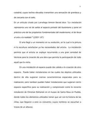 31
catedral, cuyos techos elevados transmiten una sensación de grandeza y
de cercanía con el cielo.
En un artículo citado por Larrañaga Amnon Barzel dice: “La instalación
representa una vía de salida al espacio pintado del ilusionismo y pone en
práctica uno de los propósitos fundamentales del modernismo, el de llevar
el arte a la realidad.” (2001: 87)
El arte llegó a un momento en su evolución, en la cual ni la pintura
ni la escultura satisfacían ya las necesidades del artista. La instalación
permite que el artista se explaye recurriendo a una gran variedad de
técnicas para la creación de una obra que permite la participación de todo
aquel que la visita.
En una instalación el espacio puede dar cabida a la creación de otro
espacio. Puede haber instalaciones en las cuales los objetos utilizados
dentro de ella sugieran ciertas características espaciales para su
realizacion, pero tambien pueden haber instalaciones que sugieran cierto
espacio específico para su realización y comprensión como la reciente
instalación de Christian Boltanski en el museo de Santa Rosa en Puebla,
donde todos los elementos utilizados tienen que ver con la historia de las
niñas, que llegaron a este ex convento, cuyos nombres se escuchan a
traves de un altavoz.
 