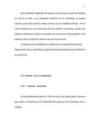 32
Una instalación depende del espacio y la manera en que los objetos
se sitúen en ella, y es imposible repetirla en su totalidad, se puede
recrear, pero nunca será la misma, esto le da una cualidad efímera. Por lo
tanto tampoco es una obra que sea de carácter comercial, aunque los
objetos utilizados en ella si lo pueden ser, pero estos sólo pasarán a ser
evidencia de la existencia anterior de una obra de arte.
En general una instalación se exhibe por un tiempo determinado,
depués del cual se desmonta, quedando sólo documentos para confirmar
su existencia.
3.3 Artistas de la Instalación
3.3.1 Christian Boltanski
Christian Boltanski nació en 1944 en Paris; de padre judío, memoria
que viene a influenciar en la identidad del artista y en la temática de su
trabajo.
 