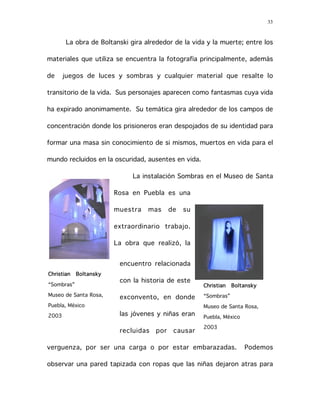 33
La obra de Boltanski gira alrededor de la vida y la muerte; entre los
materiales que utiliza se encuentra la fotografía principalmente, además
de juegos de luces y sombras y cualquier material que resalte lo
transitorio de la vida. Sus personajes aparecen como fantasmas cuya vida
ha expirado anonimamente. Su temática gira alrededor de los campos de
concentración donde los prisioneros eran despojados de su identidad para
formar una masa sin conocimiento de si mismos, muertos en vida para el
mundo recluidos en la oscuridad, ausentes en vida.
La instalación Sombras en el Museo de Santa
Rosa en Puebla es una
muestra mas de su
extraordinario trabajo.
La obra que realizó, la
encuentro relacionada
con la historia de este
exconvento, en donde
las jóvenes y niñas eran
recluidas por causar
verguenza, por ser una carga o por estar embarazadas. Podemos
observar una pared tapizada con ropas que las niñas dejaron atras para
Christian Boltansky
“Sombras”
Museo de Santa Rosa,
Puebla, México
2003
Christian Boltansky
“Sombras”
Museo de Santa Rosa,
Puebla, México
2003
 