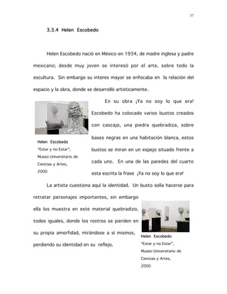 37
3.3.4 Helen Escobedo
Helen Escobedo nació en México en 1934, de madre inglesa y padre
mexicano; desde muy joven se interesó por el arte, sobre todo la
escultura. Sin embargo su interes mayor se enfocaba en la relación del
espacio y la obra, donde se desarrolló artisticamente.
En su obra ¡Ya no soy lo que era!
Escobedo ha colocado varios bustos creados
con cascajo, una piedra quebradiza, sobre
bases negras en una habitación blanca, estos
bustos se miran en un espejo situado frente a
cada uno. En una de las paredes del cuarto
esta escrita la frase ¡Ya no soy lo que era!
La artista cuestiona aquí la identidad. Un busto solía hacerse para
retratar personajes importantes, sin embargo
ella los muestra en este material quebradizo,
todos iguales, donde los rostros se pierden en
su propia amorfidad, mirándose a sí mismos,
perdiendo su identidad en su reflejo.
Helen Escobedo
“Estar y no Estar”,
Museo Universitario de
Ciencias y Artes,
2000
Helen Escobedo
“Estar y no Estar”,
Museo Universitario de
Ciencias y Artes,
2000
 