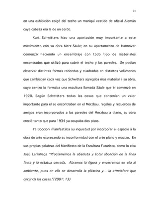 24
en una exhibición colgó del techo un maniquí vestido de oficial Alemán
cuya cabeza era la de un cerdo.
Kurt Schwitters hizo una aportación muy importante a este
movimiento con su obra Merz-Säule; en su apartamento de Hannover
comenzó haciendo un ensamblaje con todo tipo de materiales
encontrados que utilizó para cubrir el techo y las paredes. Se podían
observar distintas formas redondas y cuadradas en distintos volúmenes
que cambiaban cada vez que Schwitters agregaba mas material a su obra,
cuyo centro lo formaba una escultura llamada Säule que él comenzó en
1920. Según Schwitters todas las cosas que contenían un valor
importante para él se encontraban en el Merzbau, regalos y recuerdos de
amigos eran incorporados a las paredes del Merzbau a diario, su obra
creció tanto que para 1934 ya ocupaba dos pisos.
Ya Boccioni manifestaba su inquietud por incorporar el espacio a la
obra de arte expresando su inconformidad con el arte plano y macizo. En
sus propias palabras del Manifiesto de la Escultura Futurista, como lo cita
Josú Larrañaga “Proclamemos la absoluta y total abolición de la línea
finita y la estatua cerrada. Abramos la figura y encerremos en ella al
ambiente, pues en ella se desarrolla la plástica y… la atmósfera que
circunda las cosas.”(2001: 13)
 