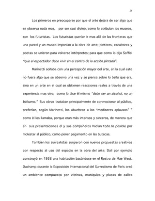 25
Los primeros en preocuparse por que el arte dejara de ser algo que
se observa nada mas, por ser casi divino, como lo atribuían los museos,
son los futuristas. Los futuristas querían ir mas allá de las fronteras que
una pared y un museo imponían a la obra de arte; pintores, escultores y
poetas se unieron para volverse intérpretes; para que como lo dijo Soffici
“que el espectador debe vivir en el centro de la acción pintada”.
Marinetti soñaba con una percepción mayor del arte, en la cual este
no fuera algo que se observa una vez y se piensa sobre lo bello que era,
sino en un arte en el cual se obtienen reacciones reales a través de una
experiencia mas viva, como lo dice él mismo “debe ser un alcohol, no un
bálsamo.” Sus obras trataban principalmente de conmocionar al público,
preferían, según Marinetti, los abucheos a los “mediocres aplausos” ”
como él los llamaba, porque eran más intensos y sinceros, de manera que
en sus presentaciones él y sus compañeros hacían todo lo posible por
molestar al público, como poner pegamento en las butacas.
También los surrealistas surgieron con nuevas propuestas creativas
con respecto al uso del espacio en la obra del arte; Dalí por ejemplo
construyó en 1938 una habitación basándose en el Rostro de Mae West.
Duchamp durante la Exposición Internacional del Surrealismo de París creó
un ambiente compuesto por vitrinas, maniquíes y placas de calles
 