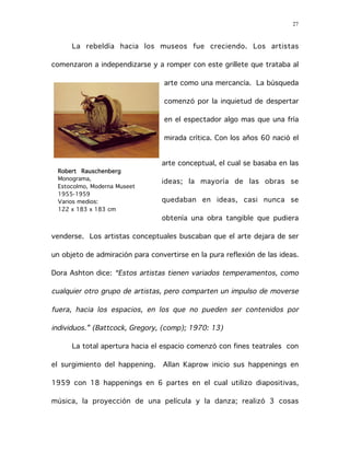 27
La rebeldía hacia los museos fue creciendo. Los artistas
comenzaron a independizarse y a romper con este grillete que trataba al
arte como una mercancía. La búsqueda
comenzó por la inquietud de despertar
en el espectador algo mas que una fría
mirada crítica. Con los años 60 nació el
arte conceptual, el cual se basaba en las
ideas; la mayoría de las obras se
quedaban en ideas, casi nunca se
obtenía una obra tangible que pudiera
venderse. Los artistas conceptuales buscaban que el arte dejara de ser
un objeto de admiración para convertirse en la pura reflexión de las ideas.
Dora Ashton dice: “Estos artistas tienen variados temperamentos, como
cualquier otro grupo de artistas, pero comparten un impulso de moverse
fuera, hacia los espacios, en los que no pueden ser contenidos por
individuos.” (Battcock, Gregory, (comp); 1970: 13)
La total apertura hacia el espacio comenzó con fines teatrales con
el surgimiento del happening. Allan Kaprow inicio sus happenings en
1959 con 18 happenings en 6 partes en el cual utilizo diapositivas,
música, la proyección de una película y la danza; realizó 3 cosas
Robert Rauschenberg
Monograma,
Estocolmo, Moderna Museet
1955-1959
Varios medios:
122 x 183 x 183 cm
 