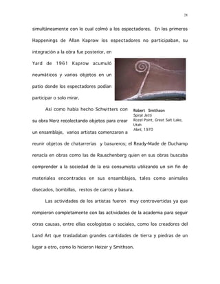28
simultáneamente con lo cual colmó a los espectadores. En los primeros
Happenings de Allan Kaprow los espectadores no participaban, su
integración a la obra fue posterior, en
Yard de 1961 Kaprow acumuló
neumáticos y varios objetos en un
patio donde los espectadores podían
participar o solo mirar.
Así como había hecho Schwitters con
su obra Merz recolectando objetos para crear
un ensamblaje, varios artistas comenzaron a
reunir objetos de chatarrerías y basureros; el Ready-Made de Duchamp
renacía en obras como las de Rauschenberg quien en sus obras buscaba
comprender a la sociedad de la era consumista utilizando un sin fin de
materiales encontrados en sus ensamblajes, tales como animales
disecados, bombillas, restos de carros y basura.
Las actividades de los artistas fueron muy controvertidas ya que
rompieron completamente con las actividades de la academia para seguir
otras causas, entre ellas ecologistas o sociales, como los creadores del
Land Art que trasladaban grandes cantidades de tierra y piedras de un
lugar a otro, como lo hicieron Heizer y Smithson.
Robert Smithson
Spiral Jetti
Rozel Point, Great Salt Lake,
Utah
Abril, 1970
 