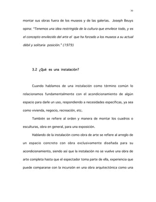 30
montar sus obras fuera de los museos y de las galerías. Joseph Beuys
opina: “Tenemos una idea restringida de la cultura que envilece todo, y es
el concepto envilecido del arte el que ha forzado a los museos a su actual
débil y solitaria posición.” (1979)
3.2 ¿Qué es una instalación?
Cuando hablamos de una instalación como término común lo
relacionamos fundamentalmente con el acondicionamiento de algún
espacio para darle un uso, respondiendo a necesidades específicas, ya sea
como vivienda, negocio, recreación, etc.
También se refiere al orden y manera de montar los cuadros o
esculturas, obra en general, para una exposición.
Hablando de la instalación como obra de arte se refiere al arreglo de
un espacio concreto con obra exclusivamente diseñada para su
acondicionamiento, siendo así que la instalación no se vuelve una obra de
arte completa hasta que el espectador toma parte de ella, experiencia que
puede compararse con la incursión en una obra arquitectónica como una
 