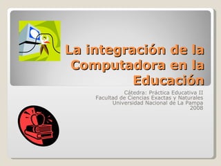 La integración de la Computadora en la Educación Cátedra: Práctica Educativa II Facultad de Ciencias Exactas y Naturales Universidad Nacional de La Pampa 2008 
