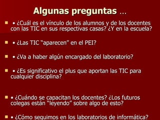 Algunas preguntas  … •  ¿Cuál es el vínculo de los alumnos y de los docentes con las TIC en sus respectivas casas? ¿Y en la escuela?  •  ¿Las TIC “aparecen” en el PEI? •  ¿Va a haber algún encargado del laboratorio? •  ¿Es significativo el plus que aportan las TIC para cualquier disciplina?  •  ¿Cuándo se capacitan los docentes? ¿Los futuros colegas están “leyendo” sobre algo de esto? •  ¿Cómo seguimos en los laboratorios de informática?  