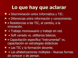 Lo que hay que aclarar •  Discriminación entre Informática y TIC. •  Diferencias entre información y conocimiento.  •  Resistencias a las TIC, al cambio, a la innovación. •  Trabajo monousuario y trabajo en red. •  Soft variado vs. utilitarios básicos. •  Capacitación específica “instrumental” vs. capacitación en estrategias didácticas •  Las TIC y la formación docente. •  Las alfabetizaciones múltiples - Nuevas formas de conocer y de pensar. 