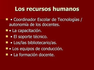 Los recursos humanos • Coordinador Escolar de Tecnologías / autonomía de los docentes.  • La capacitación. • El soporte técnico. • Los/las bibliotecario/as.  • Los equipos de conducción. • La formación docente.  
