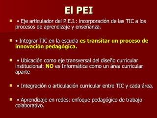 El PEI •  Eje articulador del P.E.I.: incorporación de las TIC a los procesos de aprendizaje y enseñanza.  •  Integrar TIC en la escuela  es transitar un proceso de innovación pedagógica. •  Ubicación como eje transversal del diseño curricular institucional:  NO  es Informática como un área curricular aparte •  Integración o articulación curricular entre TIC y cada área. •  Aprendizaje en redes: enfoque pedagógico de trabajo colaborativo.  