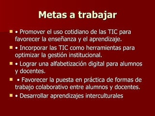 Metas a trabajar •  Promover el uso cotidiano de las TIC para favorecer la enseñanza y el aprendizaje.  •  Incorporar las TIC como herramientas para optimizar la gestión institucional.  •  Lograr una alfabetización digital para alumnos y docentes. •  Favorecer la puesta en práctica de formas de trabajo colaborativo entre alumnos y docentes.  •  Desarrollar aprendizajes interculturales  