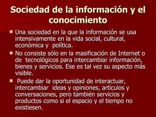 Sociedad de la información y el conocimiento Una sociedad en la que la información se usa intensivamente en la vida social, cultural, económica y  política.  No consiste sólo en la masificación de Internet o de  tecnológicos para intercambiar información, bienes y servicios. Ese es tal vez su aspecto más visible. Puede dar la oportunidad de interactuar, intercambiar  ideas y opiniones, artículos y conversaciones, pero también servicios y productos como si el espacio y el tiempo no existiesen.  