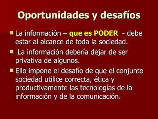 Oportunidades y desafíos La información –  que es PODER  - debe estar al alcance de toda la sociedad. La información debería dejar de ser privativa de algunos. Ello impone el desafío de que el conjunto sociedad utilice correcta, ética y productivamente las tecnologías de la información y de la comunicación.  
