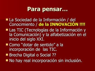 Para pensar… La Sociedad de la Información / del  Conocimiento /  de la INNOVACIÓN !!!! Las TIC (Tecnologías de la Información y la Comunicación) y la alfabetización en el inicio del siglo XXI. Como “dotar de sentido” a la incorporación de  las TIC.  Brecha Digital o Social ??  No hay real incorporación sin inclusión.  