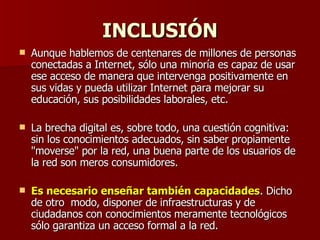 INCLUSIÓN Aunque hablemos de centenares de millones de personas  conectadas a Internet, sólo una minoría es capaz de usar ese acceso de manera que intervenga positivamente en sus vidas y pueda utilizar Internet para mejorar su educación, sus posibilidades laborales, etc.  La brecha digital es, sobre todo, una cuestión cognitiva: sin los conocimientos adecuados, sin saber propiamente "moverse" por la red, una buena parte de los usuarios de la red son meros consumidores.  Es necesario enseñar también capacidades . Dicho de otro  modo, disponer de infraestructuras y de ciudadanos con conocimientos meramente tecnológicos sólo garantiza un acceso formal a la red.  