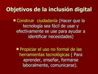 Objetivos de la inclusión digital Construir  ciudadanía  (Hacer que la tecnología sea fácil de usar y efectivamente se use para ayudar a identificar necesidades) Propiciar el uso no formal de las herramientas tecnológicas  ( Para aprender, enseñar, formarse laboralmente, comunicarse).  