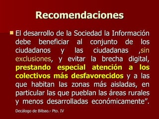 Recomendaciones El desarrollo de la Sociedad la Información debe beneficiar al conjunto de los ciudadanos y las ciudadanas , sin exclusiones , y evitar la brecha digital,  prestando especial atención a los colectivos más desfavorecidos  y a las que habitan las zonas más aisladas, en particular las que pueblan las áreas rurales y menos desarrolladas económicamente”.  Decálogo de Bilbao.- Pto. IV   