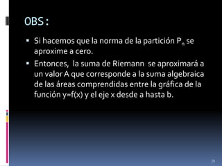 OBS:
28
 Si hacemos que la norma de la partición Pn se
aproxime a cero.
 Entonces, la suma de Riemann se aproximará a
un valor A que corresponde a la suma algebraica
de las áreas comprendidas entre la gráfica de la
función y=f(x) y el eje x desde a hasta b.
 
