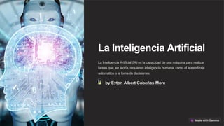 La Inteligencia Artificial
La Inteligencia Artificial (IA) es la capacidad de una máquina para realizar
tareas que, en teoría, requieren inteligencia humana, como el aprendizaje
automático o la toma de decisiones.
by Eyton Albert Cobeñas More
 