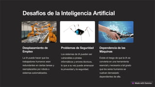 Desafíos de la Inteligencia Artificial
Desplazamiento de
Empleo
La IA puede hacer que los
trabajadores humanos sean
redundantes en ciertas tareas y
reemplazarlos por robots o
sistemas automatizados.
Problemas de Seguridad
Los sistemas de IA pueden ser
vulnerables a piratas
informáticos y errores técnicos,
lo que a su vez puede amenazar
la privacidad y la seguridad.
Dependencia de las
Máquinas
Existe el riesgo de que la IA se
convierta en una herramienta
esencial y necesaria a tal grado
que los seres humanos se
vuelvan demasiado
dependientes de ella.
 
