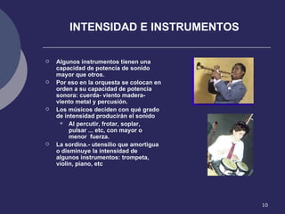 INTENSIDAD E INSTRUMENTOS Algunos instrumentos tienen una capacidad de potencia de sonido mayor que otros. Por eso en la orquesta se colocan en orden a su capacidad de potencia sonora: cuerda- viento madera-viento metal y percusión. Los músicos deciden con qué grado de intensidad producirán el sonido Al percutir, frotar, soplar, pulsar ... etc, con mayor o menor  fuerza. La sordina.- utensilio que amortigua o disminuye la intensidad de algunos instrumentos: trompeta, violin, piano, etc 