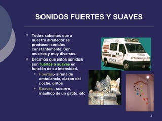 SONIDOS FUERTES Y SUAVES Todos sabemos que a nuestro alrededor se producen sonidos constantemente. Son muchos y muy diversos. Decimos que estos sonidos son  fuertes o suaves  en función de su intensidad. Fuertes .- sirena de ambulancia, claxon del coche, gritos Suaves .- susurro, maullido de un gatito, etc 