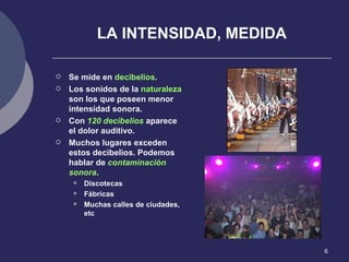 LA INTENSIDAD, MEDIDA Se mide en  decibelios . Los sonidos de la  naturaleza  son los que poseen menor intensidad sonora. Con  120 decibelios  aparece el dolor auditivo. Muchos lugares exceden estos decibelios. Podemos hablar de  contaminación sonora . Discotecas Fábricas Muchas calles de ciudades, etc 