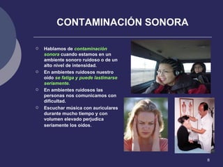CONTAMINACIÓN SONORA Hablamos de  contaminación sonora  cuando estamos en un ambiente sonoro ruidoso o de un alto nivel de intensidad. En ambientes ruidosos nuestro oído  se fatiga y puede lastimarse seriamente. En ambientes ruidosos las personas nos comunicamos con dificultad. Escuchar música con auriculares durante mucho tiempo y con volumen elevado perjudica seriamente los oídos . 