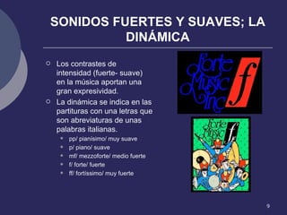 SONIDOS FUERTES Y SUAVES; LA DINÁMICA Los contrastes de intensidad (fuerte- suave) en la música aportan una gran expresividad. La dinámica se indica en las partituras con una letras que son abreviaturas de unas palabras italianas. pp/ pianísimo/ muy suave p/ piano/ suave mf/ mezzoforte/ medio fuerte f/ forte/ fuerte ff/ fortíssimo/ muy fuerte 