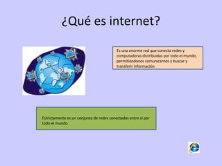 ¿Qué es internet? Es una enorme red que conecta redes y computadoras distribuidas por todo el mundo, permitiéndonos comunicarnos y buscar y transferir información  Estrictamente es un conjunto de redes conectadas entre sí por todo el mundo. 