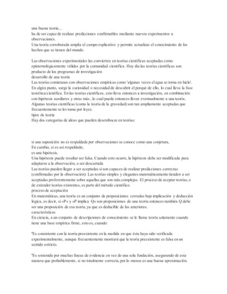 una buena teoria...
ha de ser capaz de realizar predicciones confirmables mediante nuevos experimentos u
observaciones.
Una teoría corroborada amplía el campo explicativo y permite actualizar el conocimiento de los
hechos que se tienen del mundo.
Las observaciones experimentales las convierten en teorías científicas aceptadas como
epistemológicamente válidas por la comunidad científica. Hoy día las teorías científicas son
producto de los programas de investigación
desarrollo de una teoria
Las teorías comienzan con observaciones empíricas como 'algunas veces elagua se torna en hielo'.
En algún punto, surge la curiosidad o necesidad de descubrir el porqué de ello, lo cual lleva la fase
teorética/científica. En las teorías científicas, esto lleva entonces a investigación, en combinación
con hipótesis auxiliares y otras más , lo cual puede entonces llevar eventualmente a una teoría.
Algunas teorías científicas (como la teoría de la gravedad) son tan ampliamente aceptadas que
frecuentemente se les toma por leyes.
tipos de teoria
Hay dos categorías de ideas que pueden desembocar en teorías:
si una suposición no es respaldada por observaciones se conoce como una conjetura,
En cambio, si es así respaldada;
es una hipótesis.
Una hipótesis puede resultar ser falsa. Cuando esto ocurre, la hipótesis debe ser modificada para
adaptarse a la observación, o ser descartada
Las teorías pueden llegar a ser aceptadas sison capaces de realizar predicciones correctas
(confirmadas por la observación). Las teorías simples y elegantes matemáticamente tienden a ser
aceptadas preferentemente sobre aquellas que son más complejas. El proceso de aceptar teorías,o
de extender teorías existentes, es parte del método científico.
proceso de aceptación
En matemáticas, una teoría es un conjunto de proposiciones cerradas bajo implicación y deducción
lógica, es decir, si «P» y «P implica Q» son proposiciones de una teoría entonces también Q debe
ser una proposición de esa teoría,ya que es deducible de las anteriores.
características
En ciencia, a un conjunto de descripciones de conocimiento se le llama teoría solamente cuando
tiene una base empírica firme, esto es, cuando:
ºEs consistente con la teoría preexistente en la medida en que ésta haya sido verificada
experimentalmente, aunque frecuentemente mostrará que la teoría preexistente es falsa en un
sentido estricto.
ºEs sostenida por muchas líneas de evidencia en vez de una sola fundación, asegurando de esta
manera que probablemente, si no totalmente correcta,por lo menos es una buena aproximación.
 
