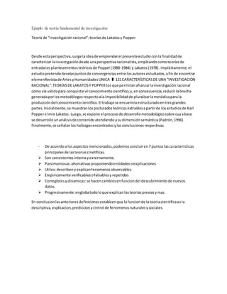 Ejmplo de teoría fundamental de investigación:
Teoría de “investigaciónracional”: teoríasde Lakatosy Popper
Desde estaperspectiva,surge laideade emprenderel presenteestudioconlafinalidadde
caracterizar lainvestigacióndesde unaperspectivaracionalista,empleandocomoteoríasde
entradalosplanteamientosteóricosde Popper(1980-1984) y Lakatos(1978). Implícitamente,el
estudiopretendedevelarpuntosde convergenciasentre losautoresestudiados,afinde encontrar
elemenRevistade ArtesyHumanidadesUNICA ❚ 131CARACTERÍSTICASDE UNA “INVESTIGACIÓN
RACIONAL”:TEORÍASDE LAKATOSY POPPERtos que permitanafianzarlainvestigaciónracional
como vía válidapara conquistarel conocimientocientífico;y,enconsecuencia,reducirlabrecha
generadaporlosmetodólogosrespectoalaimposibilidadde pluralizarlametódicaparala
produccióndel conocimientocientífico.El trabajose encuentraestructuradoentresgrandes
partes.Inicialmente,se muestranlospostuladosteóricosextraídosapartirde losestudiosde Karl
Poppere Imre Lakatos. Luego,se expone el procesode desarrollometodológicosobre cuyabase
se desarrollóunanálisisde contenidoatendiendoasudimensiónsemántica(Padrón,1996).
Finalmente,se señalanloshallazgosencontradosylasconclusionesrespectivas.
- De acuerdoa losaspectosmencionados,podemosconcluiren7 puntoslascaracteristicas
principalesde lasteoriascinetificas.
 Son consistentesinternayexternamente.
 Parsimoniosas:ahorrativasproponiendoentidadesoexplicaciones
 Utiles:describenyexplicanfenomenosobservables.
 Empiricamente verificablesofalsablesy repetidos
 Corregiblesydinamicas:se hacencambiosenfunciondel descubrimientode nuevos
datos.
 Progresivamente:englobatodoloque explicanlasteoriaspreviasymas.
En conclusionlasanterioresdefinicionesestablcenque lafuncionde lateoriacientificaesla
descriptiva,explicacion,prediccionycintrol de fenomenosnaturalesysociales.
 