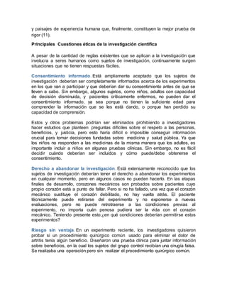y paisajes de experiencia humana que, finalmente, constituyen la mejor prueba de
rigor (11).
Principales Cuestiones éticas de la investigación científica
A pesar de la cantidad de reglas existentes que se aplican a la investigación que
involucra a seres humanos como sujetos de investigación, continuamente surgen
situaciones que no tienen respuestas fáciles.
Consentimiento informado. Está ampliamente aceptado que los sujetos de
investigación deberían ser completamente informados acerca de los experimentos
en los que van a participar y que deberían dar su consentimiento antes de que se
lleven a cabo. Sin embargo, algunos sujetos, como niños, adultos con capacidad
de decisión disminuida, y pacientes críticamente enfermos, no pueden dar el
consentimiento informado, ya sea porque no tienen la suficiente edad para
comprender la información que se les está dando, o porque han perdido su
capacidad de comprensión.
Estos y otros problemas podrían ser eliminados prohibiendo a investigadores
hacer estudios que planteen preguntas difíciles sobre el respeto a las personas,
beneficios, y justicia, pero esto haría difícil o imposible conseguir información
crucial para tomar decisiones fundadas sobre medicina y salud pública. Ya que
los niños no responden a las medicinas de la misma manera que los adultos, es
importante incluir a niños en algunas pruebas clínicas. Sin embargo, no es fácil
decidir cuándo deberían ser incluidos y cómo puede/debe obtenerse el
consentimiento.
Derecho a abandonar la investigación. Está extensamente reconocido que los
sujetos de investigación deberían tener el derecho a abandonar los experimentos
en cualquier momento, pero en algunos casos no pueden hacerlo. En las etapas
finales de desarrollo, corazones mecánicos son probados sobre pacientes cuyo
propio corazón está a punto de fallar. Pero si no ha fallado, una vez que el corazón
mecánico sustituye el corazón debilitado, no hay vuelta atrás. El paciente
técnicamente puede retirarse del experimento y no exponerse a nuevas
evaluaciones, pero no puede retrotraerse a las condiciones previas al
experimento, no importa cuán penosa pudiera ser la vida con el corazón
mecánico. Teniendo presente esto:¿en qué condiciones deberían permitirse estos
experimentos?
Riesgo sin ventaja. En un experimento reciente, los investigadores quisieron
probar si un procedimiento quirúrgico común usado para eliminar el dolor de
artritis tenía algún beneficio. Diseñaron una prueba clínica para juntar información
sobre beneficios, en la cual los sujetos del grupo control recibían una cirugía falsa.
Se realizaba una operación pero sin realizar el procedimiento quirúrgico común.
 