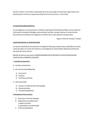 Hay dos niveles:consumidoryespectadorde lacienciaesalgoironicoporque algúndiayo sere
productode la cienciay el supuestoproductorde lacienciaseráun consumidor.
LA INVESTIGACIÓNCIENTÍFICA
La investigaciónesunprocesoque,mediante laaplicacióndelmétodocientífico,procuraobtener
informaciónrelevanteyfidedigna,paraentender,verificar,corregiroaplicarel conocimiento.
Generalmentese hablade investigaciónsindiferenciarsus dosaspectosmásgenerales.
Segúnel librode Tamayoy Tamayo
CLASIFICACIONDE LA INVESTIGACION
Los ejesde clasificaciónylostiposde investigaciónhastaaquísongeneralesyaplicablesamuchas
ramas del saber.En le área de medicina,lainvestigaciónhasidotambiénobjetode clasificación
por parte de variosautores.
BAILAR presentaloque llama:DISEÑOSBIOMEDICOSEN REPORTES DE INVESTIGACION QUE
CLASIFICA DE LA MANERA SIGUIENTE:
I. estudiosprospectivos
A.- estudiosprospectivos
1.- con intervencióndeliberada:
a) Secuencial
b) Paralelo
c) Controlesextremos
2.- observacionales
a) Causase incidenciasde enfermedades
b) Observacionales
c) Pseudoretrospectivos
II Estudiantestransversales:
A. Descripcion de enfermedades
B. Diagnosticoyestadiamiento
1.rasgos normales
2. gravedadde laenfermedad
C. Procesospatológicos
 