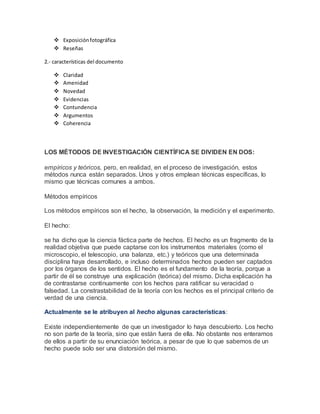  Exposiciónfotográfica
 Reseñas
2.- características del documento
 Claridad
 Amenidad
 Novedad
 Evidencias
 Contundencia
 Argumentos
 Coherencia
LOS MÉTODOS DE INVESTIGACIÓN CIENTÍFICA SE DIVIDEN EN DOS:
empíricos y teóricos, pero, en realidad, en el proceso de investigación, estos
métodos nunca están separados. Unos y otros emplean técnicas específicas, lo
mismo que técnicas comunes a ambos.
Métodos empíricos
Los métodos empíricos son el hecho, la observación, la medición y el experimento.
El hecho:
se ha dicho que la ciencia fáctica parte de hechos. El hecho es un fragmento de la
realidad objetiva que puede captarse con los instrumentos materiales (como el
microscopio, el telescopio, una balanza, etc.) y teóricos que una determinada
disciplina haya desarrollado, e incluso determinados hechos pueden ser captados
por los órganos de los sentidos. El hecho es el fundamento de la teoría, porque a
partir de él se construye una explicación (teórica) del mismo. Dicha explicación ha
de contrastarse continuamente con los hechos para ratificar su veracidad o
falsedad. La constrastabilidad de la teoría con los hechos es el principal criterio de
verdad de una ciencia.
Actualmente se le atribuyen al hecho algunas características:
Existe independientemente de que un investigador lo haya descubierto. Los hecho
no son parte de la teoría, sino que están fuera de ella. No obstante nos enteramos
de ellos a partir de su enunciación teórica, a pesar de que lo que sabemos de un
hecho puede solo ser una distorsión del mismo.
 