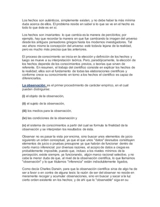 Los hechos son auténticos, simplemente existen, y no debe haber la más mínima
duda acerca de ellos. El problema reside en saber si lo que se ve en el hecho es
todo lo que éste es en sí.
Los hechos son invariantes: lo que cambia es la manera de percibirlos; por
ejemplo, hay que recordar la manera en que fue cambiando la imagen del universo
desde los antiguos pensadores griegos hasta los modernos investigadores. Tal
vez ahora mismo la concepción del universo esté todavía lejana de la realidad,
pero es mucho más precisa que las anteriores.
El proceso de conocimiento se inicia en la elección y definición de los hechos y
luego se mueve a su interpretación teórica. Pero, paradójicamente, la elección de
los hechos depende de los conocimientos previos, o teorías que sirven de
referente. En resumen, el trabajo del científico consiste en explicar los hechos de
la realidad; ellos son el fundamento de todas las elaboraciones científicas y
conforme crece su conocimiento en torno a los hechos el científico es capaz de
diferenciarlos.
La observación: es el primer procedimiento de carácter empírico, en el cual
pueden distinguirse:
(i) el objeto de la observación,
(ii) el sujeto de la observación,
(iii) los medios para la observación,
(iv) las condiciones de la observación y
(v) el sistema de conocimientos a partir del cual se formula la finalidad de la
observación y se interpretan los resultados de ésta.
Observar no es pasar la vista por encima, sino buscar unos elementos de juicio
siguiendo un orden conceptual, ya que el que unos "datos" desnudos constituyen
elementos de juicio o pruebas presupone ya que habrán de funcionar dentro de
cierto marco inferencial: por diversas razones, el acopio de datos a ciegas es
probablemente imposible, puesto que, incluso a los niveles mínimos de la
percepción, existe siempre, ya funcionando, algún marco racional selectivo, y no
cabe la menor duda de que, al nivel de la observación científica, lo que llamamos
"observación" y lo que titulamos "inferencia" están indisolublemente ligados.
Como decía Charles Darwin, para que la observación científica sirva de algo ha de
ser a favor o en contra de alguna tesis: la razón de ser del observar no reside en
meramente recoger y acumular observaciones, sino en buscar y sacar a la luz
cierto orden existente en los hechos; y de ahí que lo "observable" siga en su
 