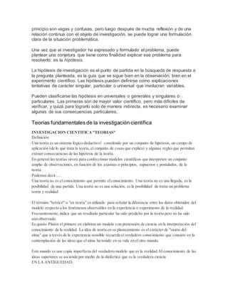 principio son vagas y confusas, pero luego después de mucha reflexión y de una
relación continua con el objeto de investigación, se puede lograr una formulación
clara de la situación problemática.
Una vez que el investigador ha expresado y formulado el problema, puede
plantear una conjetura que tiene como finalidad explicar ese problema para
resolverlo: es la hipótesis.
La hipótesis de investigación es el punto de partida en la búsqueda de respuesta a
la pregunta planteada, es la guía que se sigue bien en la observación, bien en el
experimento científico. Las hipótesis pueden definirse como explicaciones
tentativas de carácter singular, particular o universal que involucran variables.
Pueden clasificarse las hipótesis en universales o generales y singulares o
particulares. Las primeras son de mayor valor científico, pero más difíciles de
verificar, y quizá para lograrlo solo de manera indirecta, es necesario examinar
algunas de sus consecuencias particulares.
Teorías fundamentales de la investigación científica
INVESTIGACION CIENTIFICA"TEORIAS"
Definición
Una teoría es un sistema lógico-deductivo1 constituido por un conjunto de hipótesis, un campo de
aplicación (de lo que trata la teoría, el conjunto de cosas que explica) y algunas reglas que permitan
extraer consecuencias de las hipótesis de la teoría.
En general las teorías sirven para confeccionar modelos científicos que interpreten un conjunto
amplio de observaciones, en función de los axiomas o principios, supuestos y postulados, de la
teoría
Podemos decir.....
Una teoría no es el conocimiento que permite el conocimiento. Una teoría no es una llegada, es la
posibilidad de una partida. Una teoría no es una solución, es la posibilidad de tratar un problema
teoria y realidad
El término "teórico" o "en teoría" es utilizado para señalar la diferencia entre los datos obtenidos del
modelo respecto a los fenómenos observables en la experiencia o experimento de la realidad.
Frecuentemente,indica que un resultado particular ha sido predicho por la teoría pero no ha sido
aún observado.
Es quizás Platón el primero en elaborar un modelo con pretensión de ciencia en la interpretación del
conocimiento de la realidad. La idea de teoría en su planteamiento es el carácter de "visión del
alma" que a través de la experiencia sensible recuerda elverdadero conocimiento que consiste en la
contemplación de las ideas que el alma ha tenido en su vida en el otro mundo.
Este mundo es una copia imperfecta del verdadero modelo que es la realidad.Al conocimiento de las
ideas superiores se asciende por medio de la dialéctica que es la verdadera ciencia
EN LA ANTIGUEDAD
 