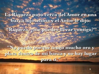 La Riqueza pasó cerca del Amor en una barca lujosísima y el Amor le dijo: “ Riqueza, ¿me puedes llevar contigo?” "No puedo porque tengo mucho oro y plata dentro de mi barca y no hay lugar para ti." JIMP 