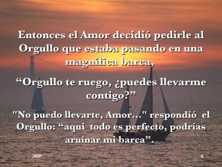 Entonces el Amor decidió pedirle al Orgullo que estaba pasando en una magnífica barca,  “ Orgullo te ruego, ¿puedes llevarme contigo?” "No puedo llevarte, Amor..." respondió  el Orgullo: “aqui  todo es perfecto, podrías aruinar mi barca”.   JIMP 