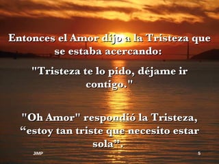 Entonces el Amor dijo a la Tristeza que se estaba acercando:  "Tristeza te lo pido, déjame ir contigo." "Oh Amor" respondió la Tristeza, “estoy tan triste que necesito estar sola”.  JIMP 