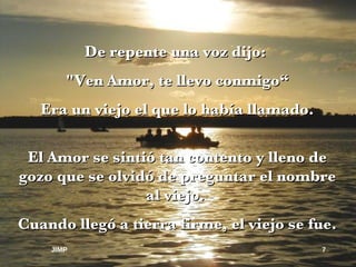 De repente una voz dijo:  "Ven Amor, te llevo conmigo“ Era un viejo el que lo había llamado. El Amor se sintió tan contento y lleno de gozo que se olvidó de preguntar el nombre al viejo.  Cuando llegó a tierra firme, el viejo se fue. JIMP 
