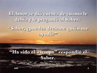 El Amor se dió cuenta de cuanto le debía y le preguntó al Saber:  “ Saber, ¿puedes decirme quién me ayudó?” “ Ha sido el Tiempo” respondió el Saber. JIMP 