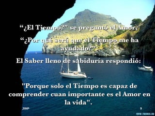 “ ¿El Tiempo?" se preguntó el Amor,  “ ¿Por qué será que el Tiempo me ha ayudado?”. El Saber lleno de sabiduría respondió:  "Porque solo el Tiempo es capaz de comprender cuan importante es el Amor en la vida".  JIMP 