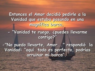 Entonces el Amor decidió pedirle a la Vanidad que estaba pasando en una magnífica barca,  - “ Vanidad  te ruego, ¿puedes llevarme contigo?” -"No puedo llevarte, Amor..." respondió  la Vanidad: “aquí  todo es perfecto, podrías arruinar mi barca”.  