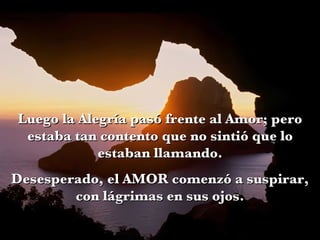 Luego la Alegría pasó frente al Amor; pero estaba tan contento que no sintió que lo estaban llamando. Desesperado, el AMOR comenzó a suspirar, con lágrimas en sus ojos. 