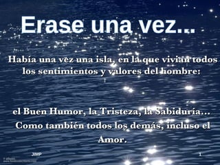 Erase una vez... Había una vez una isla, en la que vivian todos los sentimientos y valores del hombre:  el Buen Humor, la Tristeza, la Sabiduría...  Como también todos los demás, incluso el Amor. JIMP 