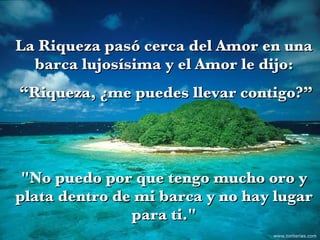 La Riqueza pasó cerca del Amor en una barca lujosísima y el Amor le dijo: “ Riqueza, ¿me puedes llevar contigo?” "No puedo por que tengo mucho oro y plata dentro de mi barca y no hay lugar para ti." www.tonterias.com 