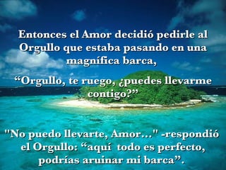Entonces el Amor decidió pedirle al Orgullo que estaba pasando en una magnífica barca,  “ Orgullo, te ruego, ¿puedes llevarme contigo?” "No puedo llevarte, Amor..." -respondió  el Orgullo: “aquí  todo es perfecto, podrías aruinar mi barca”.  