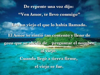 De repente una voz dijo:  “ Ven Amor, te llevo conmigo” Era un viejo el que lo había llamado. El Amor se sintió tan contento y lleno de gozo que se olvidó de  preguntar el nombre al viejo.  Cuando llegó a tierra firme,  el viejo se fue. 