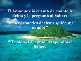 El Amor se dió cuenta de cuanto le debía y le preguntó al Saber:  “ Saber, ¿puedes decirme quién me ayudó?” “ Ha sido el Tiempo” respondió el Saber. www.tonterias.com 